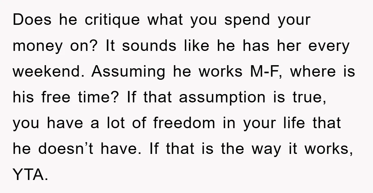 Does he critique what you spend your money on? It sounds like he has her every weekend. Assuming he works M-F, where is his free time? If that assumption is...
