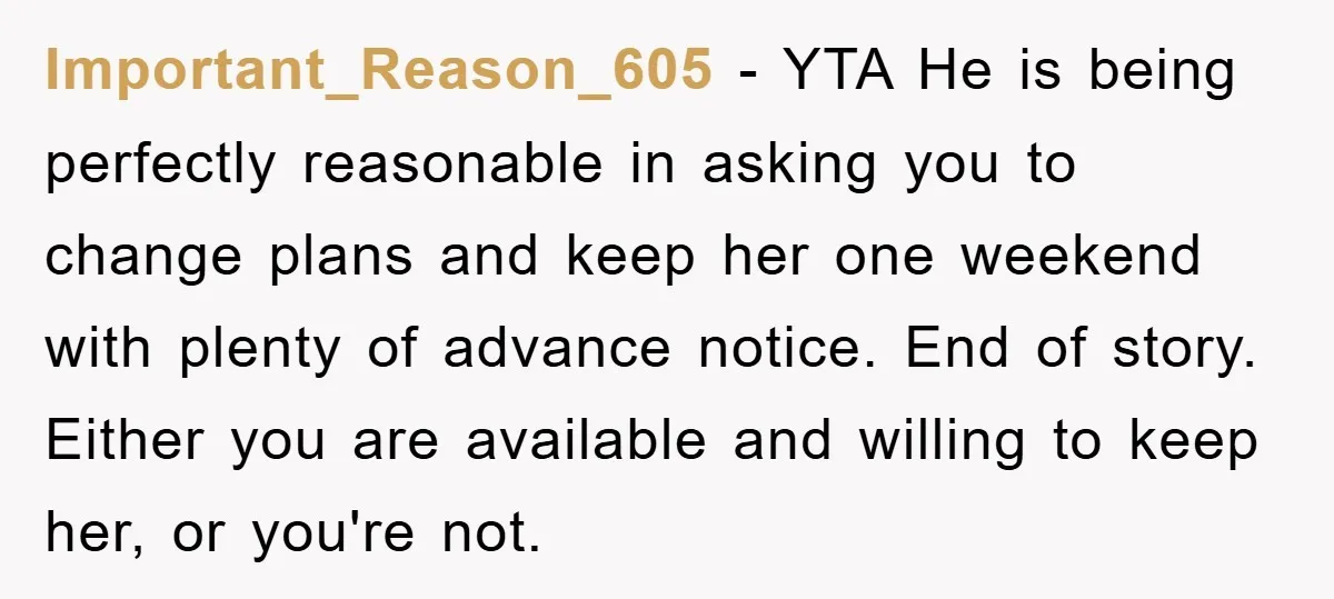 Important_Reason_605 − YTA He is being perfectly reasonable in asking you to change plans and keep her one weekend with plenty of advance notice. End of story. Either you are...