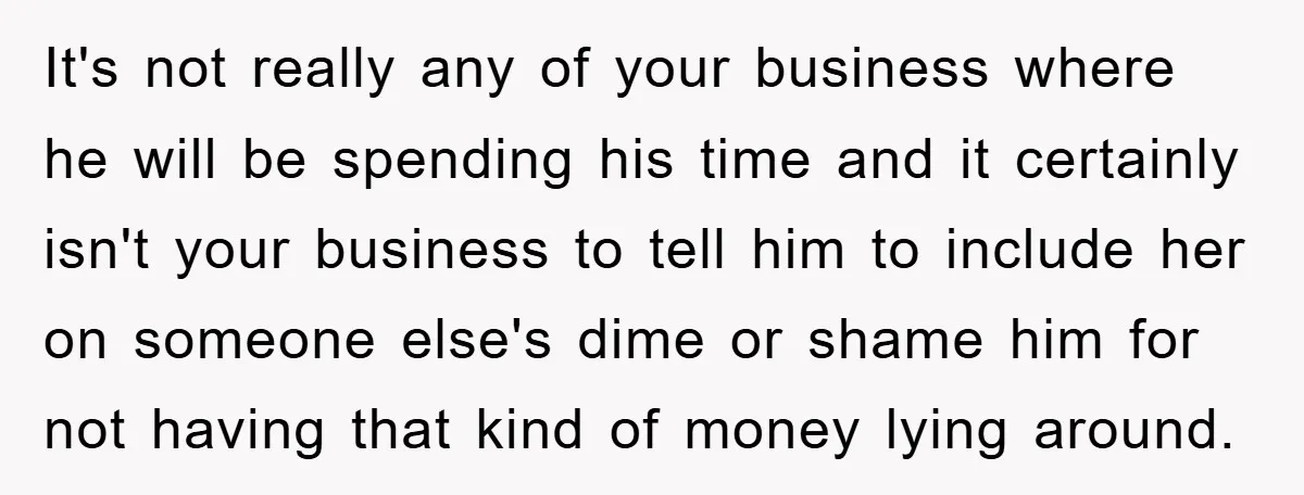 It's not really any of your business where he will be spending his time and it certainly isn't your business to tell him to include her on someone else's dime...