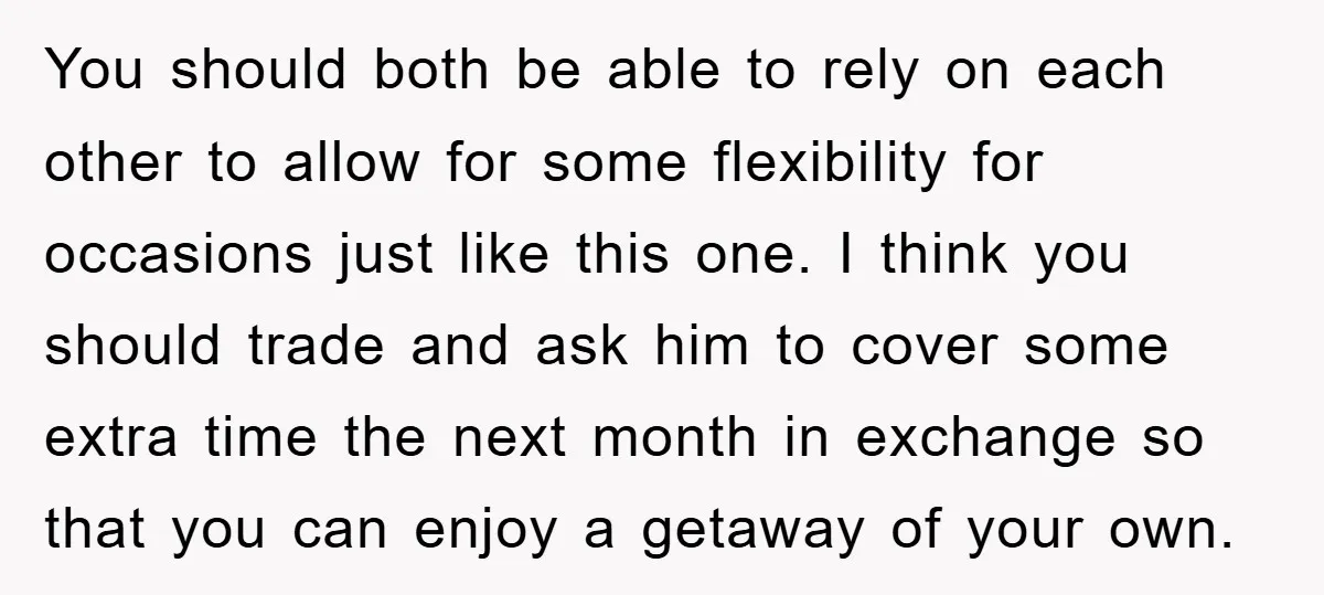You should both be able to rely on each other to allow for some flexibility for occasions just like this one. I think you should trade and ask him to...
