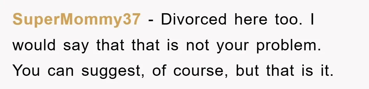 SuperMommy37 − Divorced here too. I would say that that is not your problem. You can suggest, of course, but that is it.