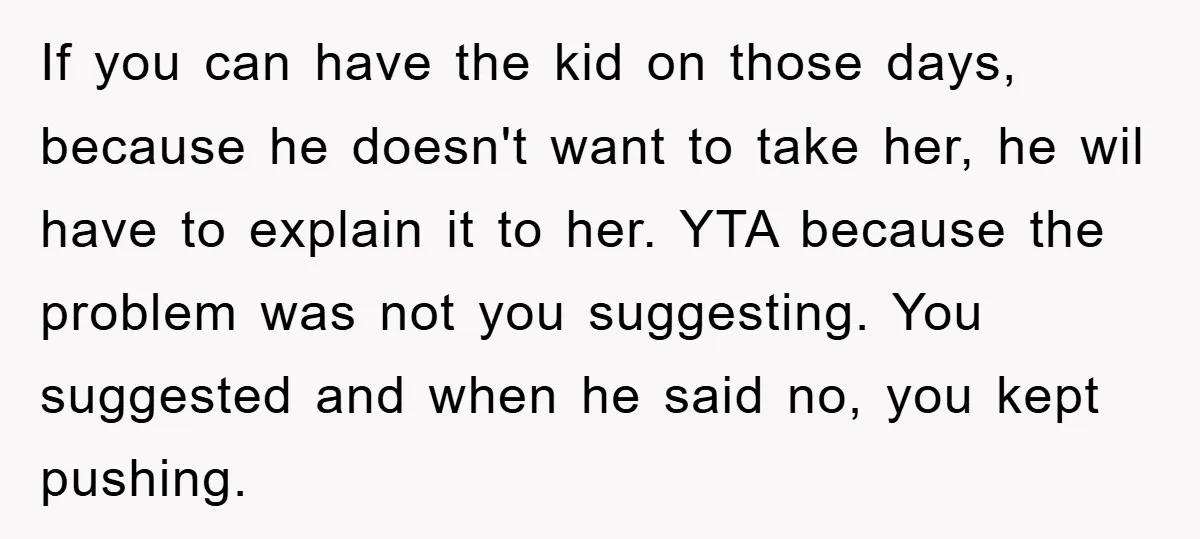 If you can have the kid on those days, because he doesn't want to take her, he wil have to explain it to her. YTA because the problem was not...