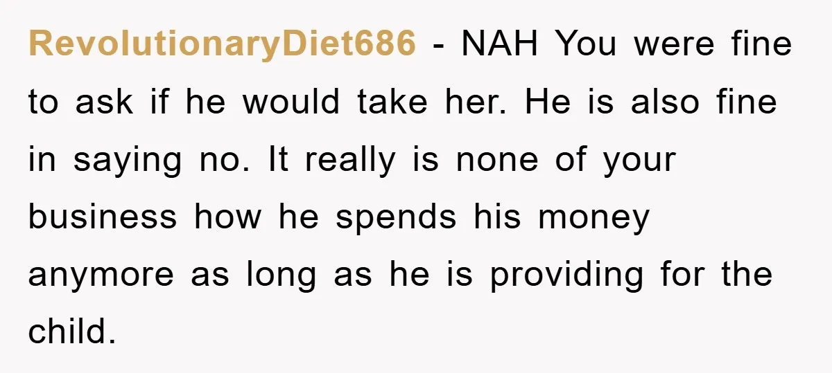 RevolutionaryDiet686 − NAH You were fine to ask if he would take her. He is also fine in saying no. It really is none of your business how he spends...