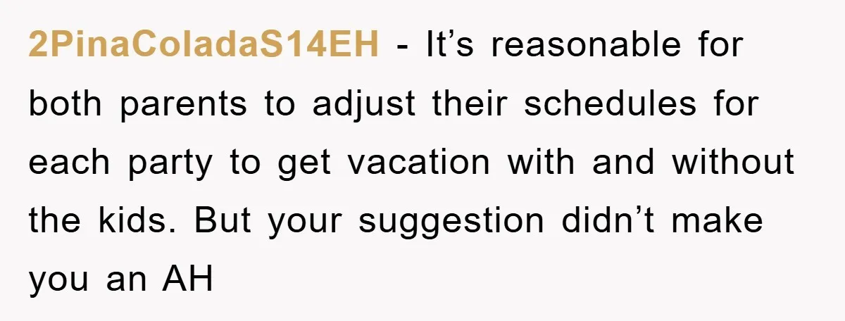 2PinaColadaS14EH − It’s reasonable for both parents to adjust their schedules for each party to get vacation with and without the kids. But your suggestion didn’t make you an AH
