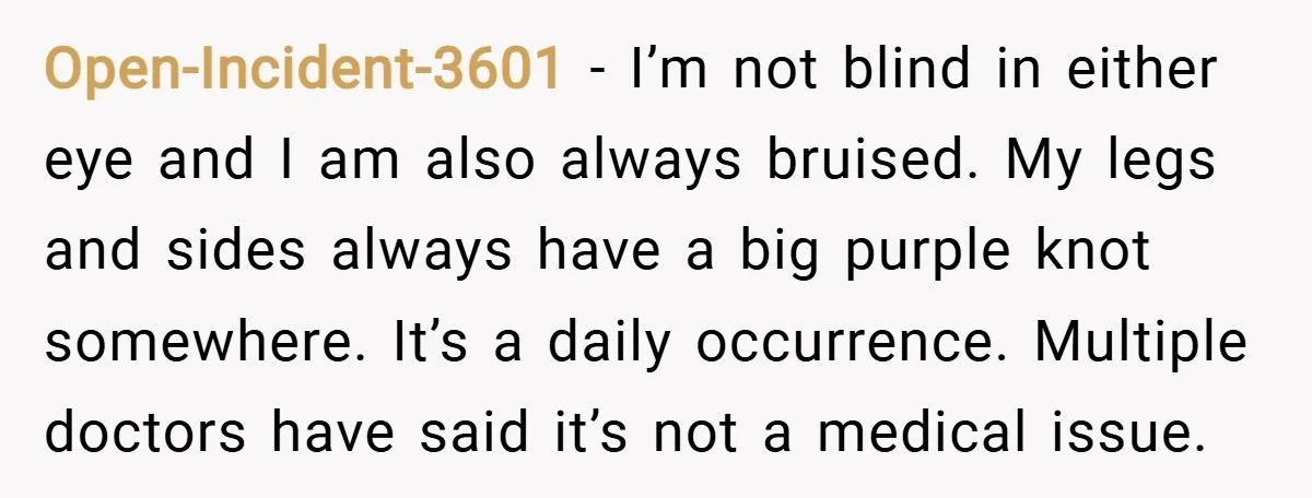 Open-Incident-3601 − I’m not blind in either eye and I am also always bruised. My legs and sides always have a big purple knot somewhere. It’s a daily occurrence. Multiple...
