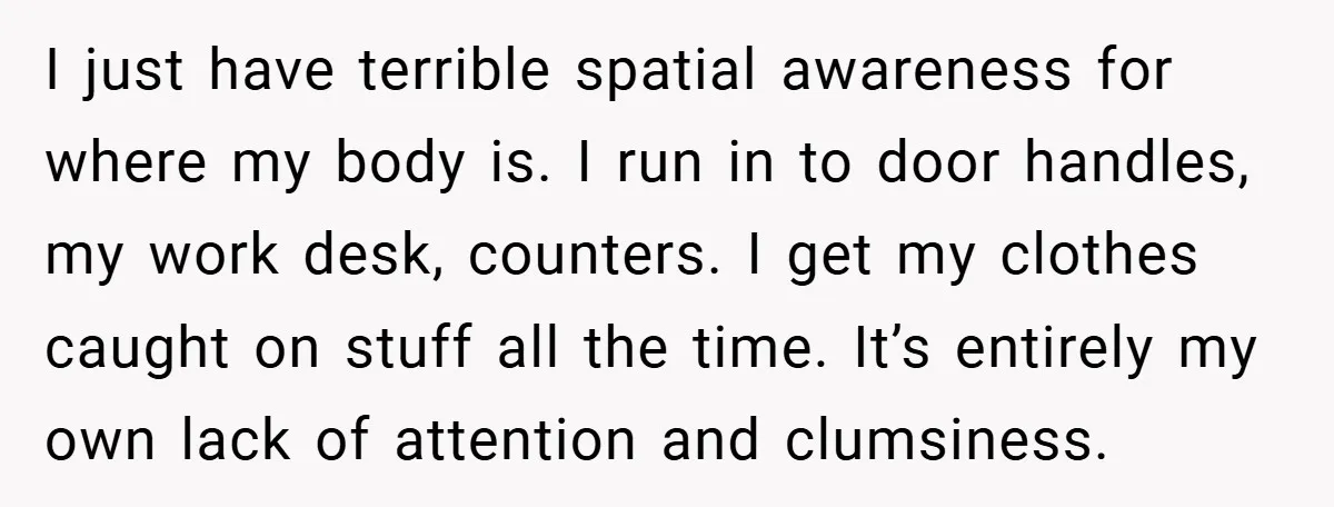 I just have terrible spatial awareness for where my body is. I run in to door handles, my work desk, counters. I get my clothes caught on stuff all the...