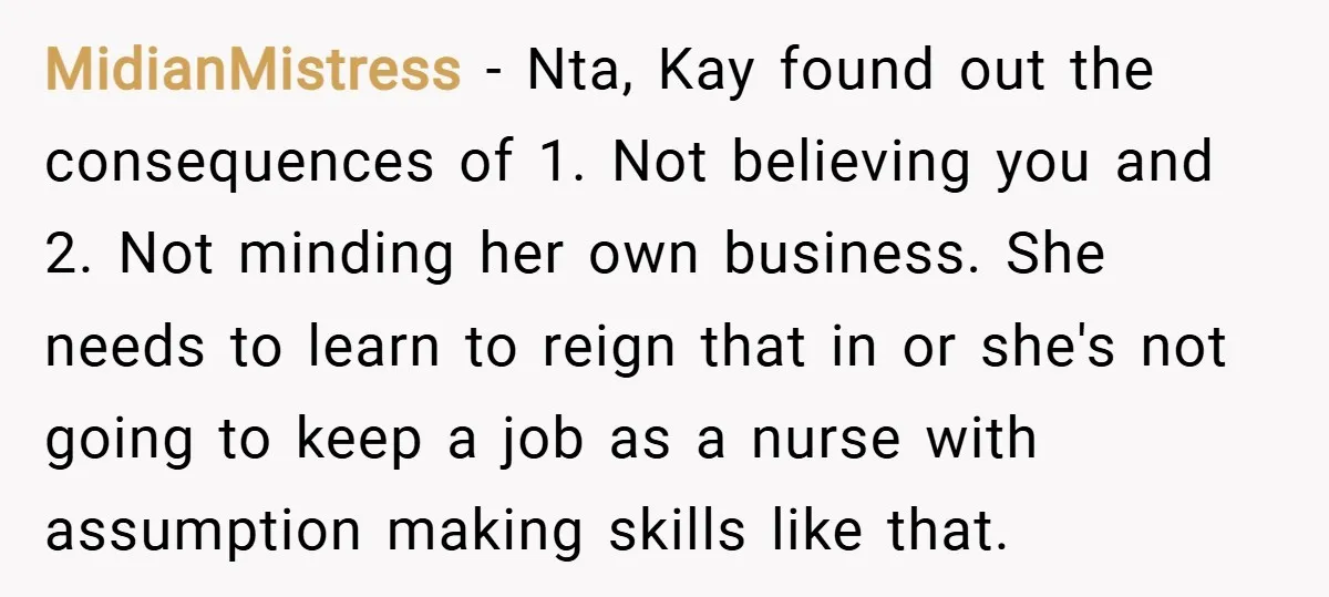 MidianMistress − Nta, Kay found out the consequences of 1. Not believing you and 2. Not minding her own business. She needs to learn to reign that in or she's...