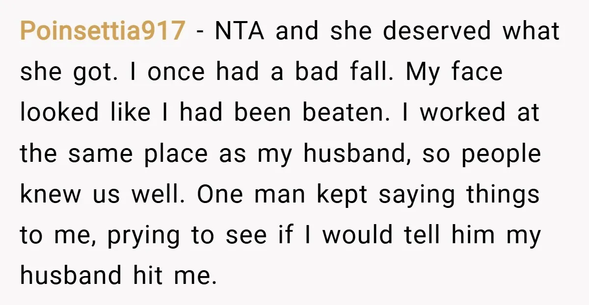 Poinsettia917 − NTA and she deserved what she got. I once had a bad fall. My face looked like I had been beaten. I worked at the same place as...