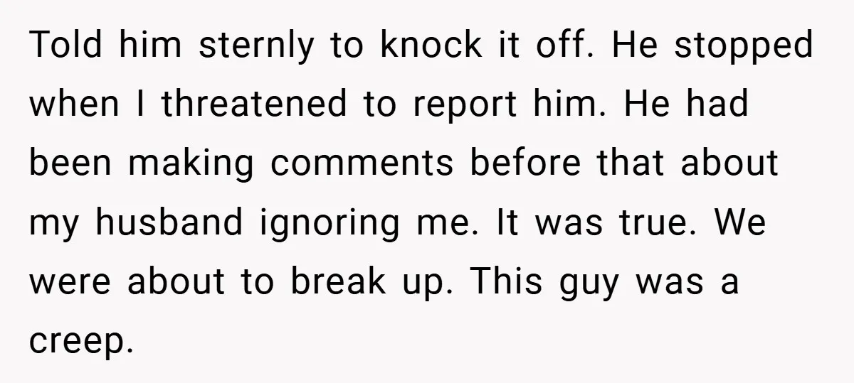 Told him sternly to knock it off. He stopped when I threatened to report him. He had been making comments before that about my husband ignoring me. It was true....