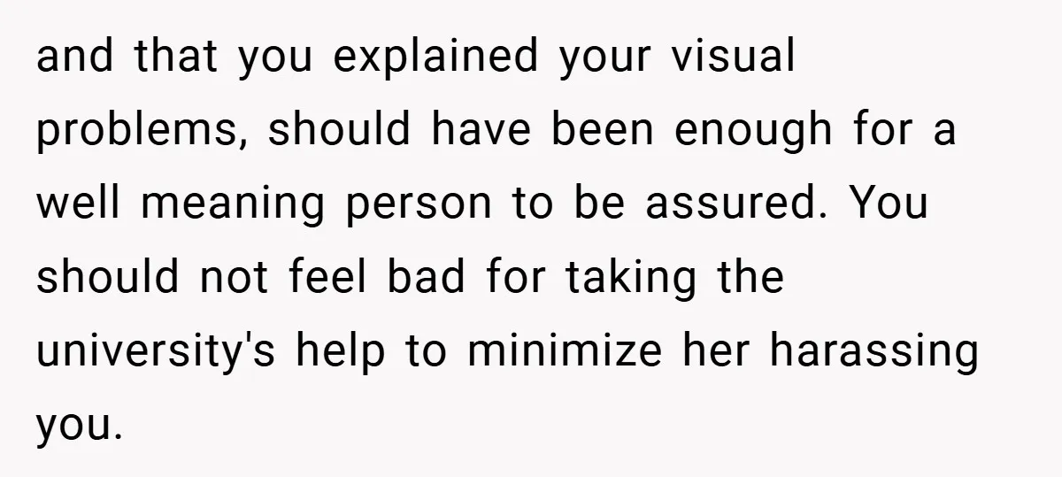 and that you explained your visual problems, should have been enough for a well meaning person to be assured. You should not feel bad for taking the university's help to...