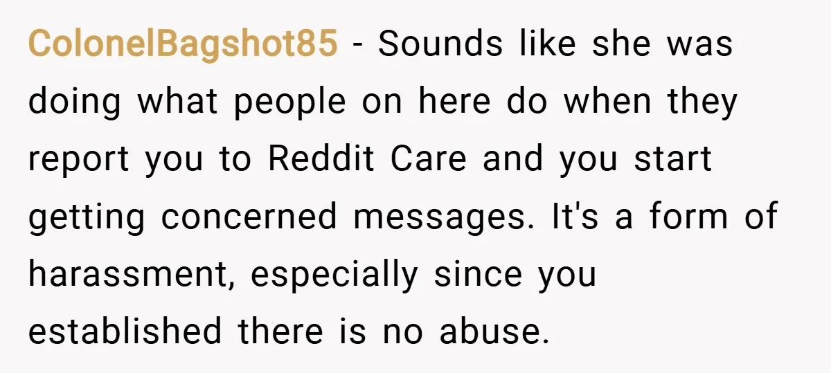 ColonelBagshot85 − Sounds like she was doing what people on here do when they report you to Reddit Care and you start getting concerned messages. It's a form of harassment,...