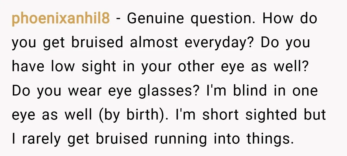 phoenixanhil8 − Genuine question. How do you get bruised almost everyday? Do you have low sight in your other eye as well? Do you wear eye glasses? I'm blind in...