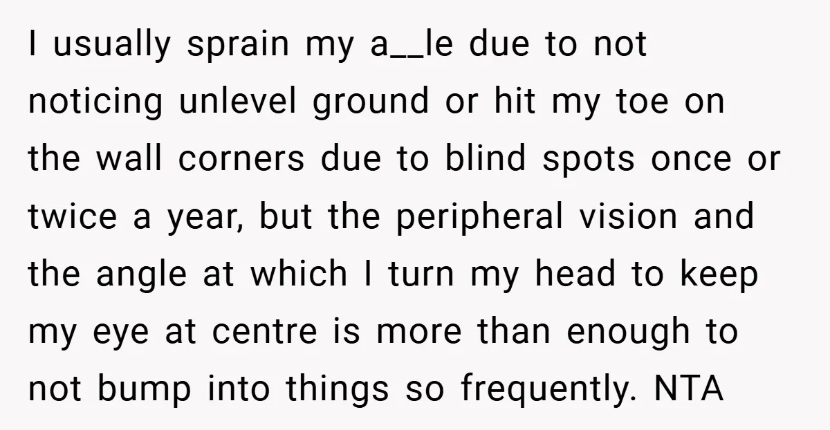 I usually sprain my a__le due to not noticing unlevel ground or hit my toe on the wall corners due to blind spots once or twice a year, but the...