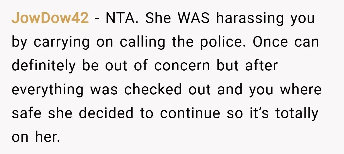 JowDow42 − NTA. She WAS harassing you by carrying on calling the police. Once can definitely be out of concern but after everything was checked out and you where safe...