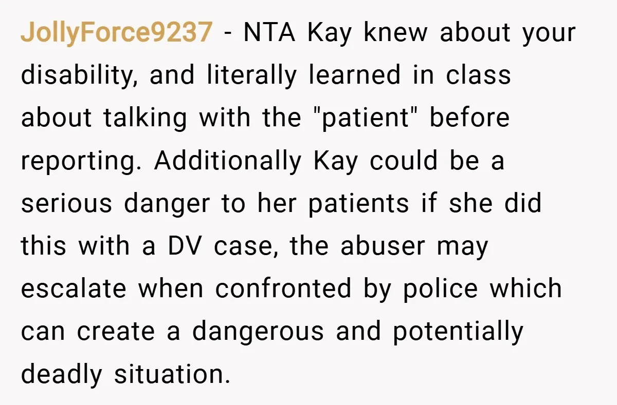 JollyForce9237 − NTA Kay knew about your disability, and literally learned in class about talking with the "patient" before reporting. Additionally Kay could be a serious danger to her patients...