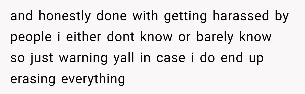 and honestly done with getting harassed by people i either dont know or barely know so just warning yall in case i do end up erasing everything