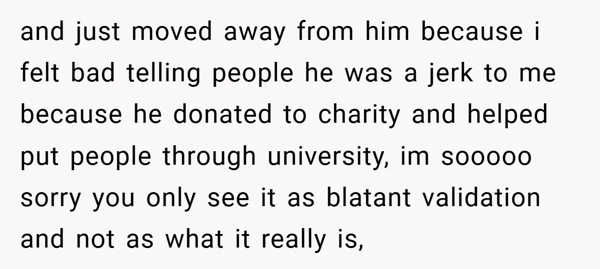 and just moved away from him because i felt bad telling people he was a jerk to me because he donated to charity and helped put people through university, im...