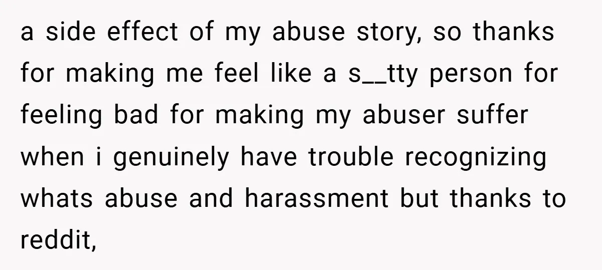 a side effect of my abuse story, so thanks for making me feel like a s__tty person for feeling bad for making my abuser suffer when i genuinely have trouble...