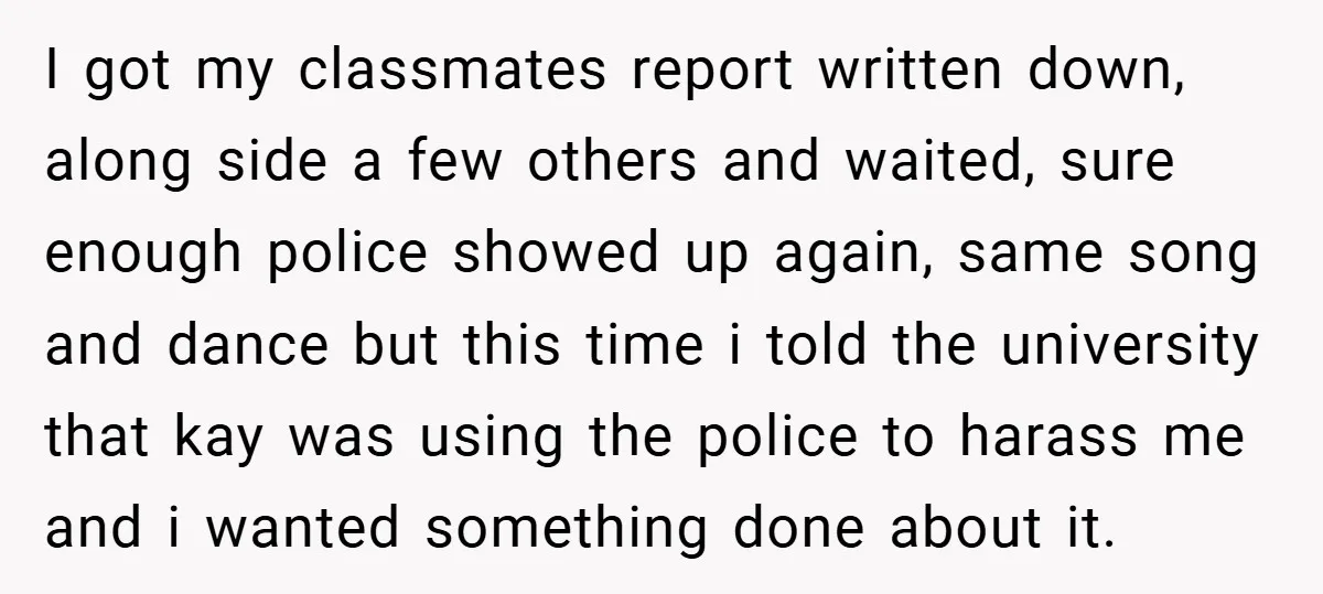 I got my classmates report written down, along side a few others and waited, sure enough police showed up again, same song and dance but this time i told the...