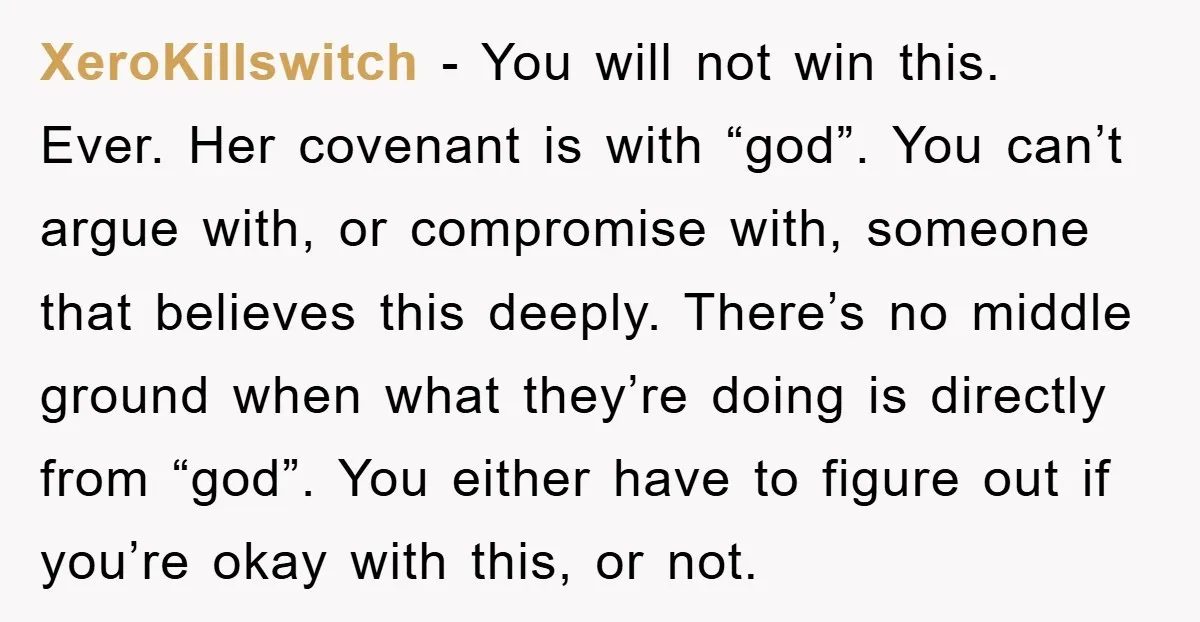 XeroKillswitch − You will not win this. Ever. Her covenant is with “god”. You can’t argue with, or compromise with, someone that believes this deeply. There’s no middle ground when...