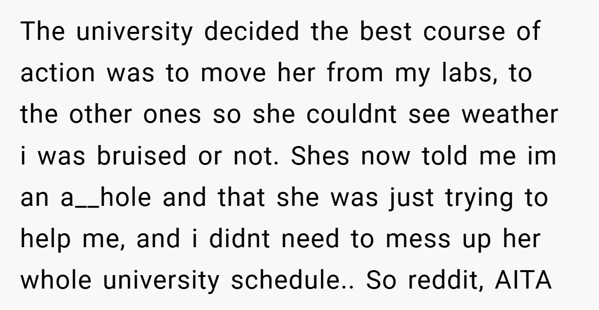 The university decided the best course of action was to move her from my labs, to the other ones so she couldnt see weather i was bruised or not. Shes...