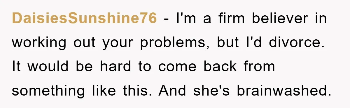 DaisiesSunshine76 − I'm a firm believer in working out your problems, but I'd divorce. It would be hard to come back from something like this. And she's brainwashed.