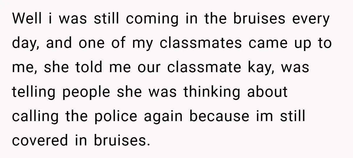 Well i was still coming in the bruises every day, and one of my classmates came up to me, she told me our classmate kay, was telling people she was...