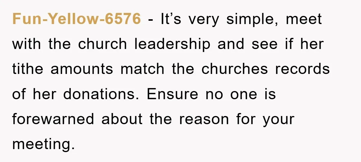 Fun-Yellow-6576 − It’s very simple, meet with the church leadership and see if her tithe amounts match the churches records of her donations. Ensure no one is forewarned about the...