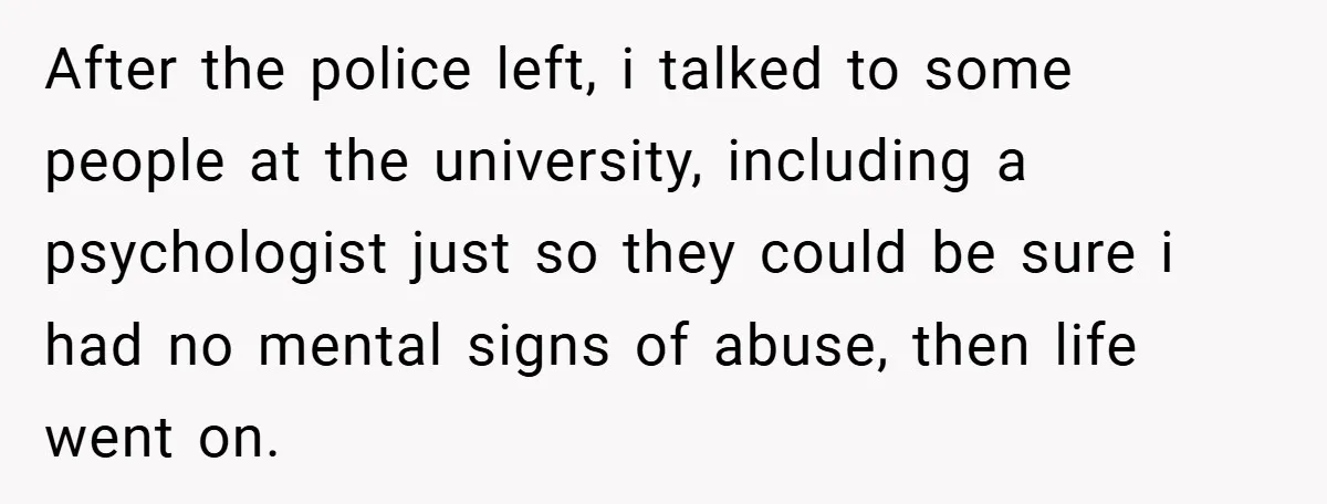 After the police left, i talked to some people at the university, including a psychologist just so they could be sure i had no mental signs of abuse, then life...