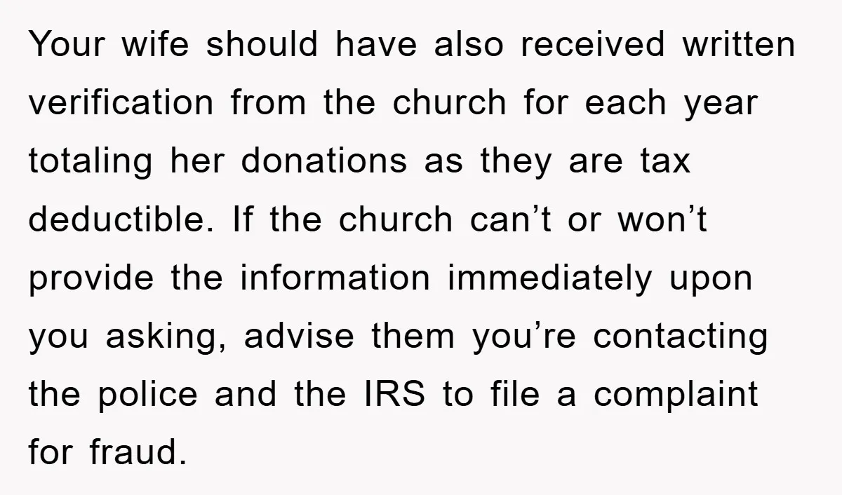 Your wife should have also received written verification from the church for each year totaling her donations as they are tax deductible. If the church can’t or won’t provide the...