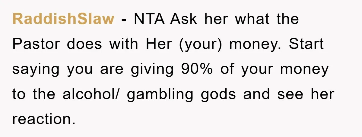 RaddishSlaw − NTA Ask her what the Pastor does with Her (your) money. Start saying you are giving 90% of your money to the alcohol/ gambling gods and see her...