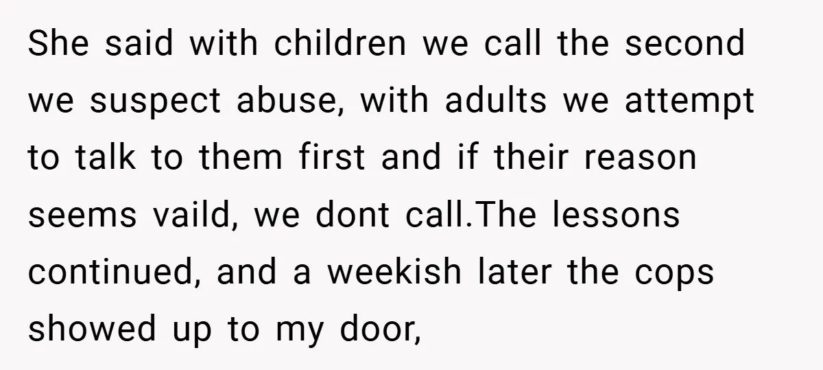 She said with children we call the second we suspect abuse, with adults we attempt to talk to them first and if their reason seems vaild, we dont call.The lessons...