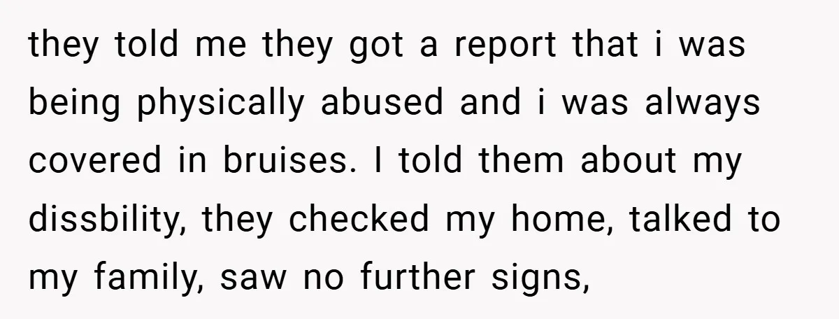 they told me they got a report that i was being physically abused and i was always covered in bruises. I told them about my dissbility, they checked my home,...