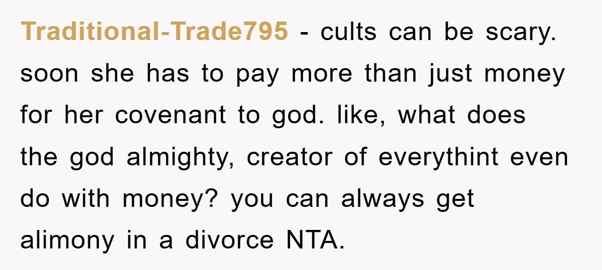 Traditional-Trade795 − cults can be scary. soon she has to pay more than just money for her covenant to god. like, what does the god almighty, creator of everythint even...