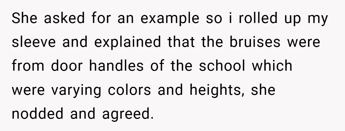 She asked for an example so i rolled up my sleeve and explained that the bruises were from door handles of the school which were varying colors and heights, she...