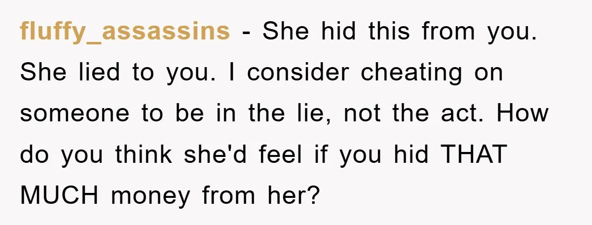 fluffy_assassins − She hid this from you. She lied to you. I consider cheating on someone to be in the lie, not the act. How do you think she'd feel...