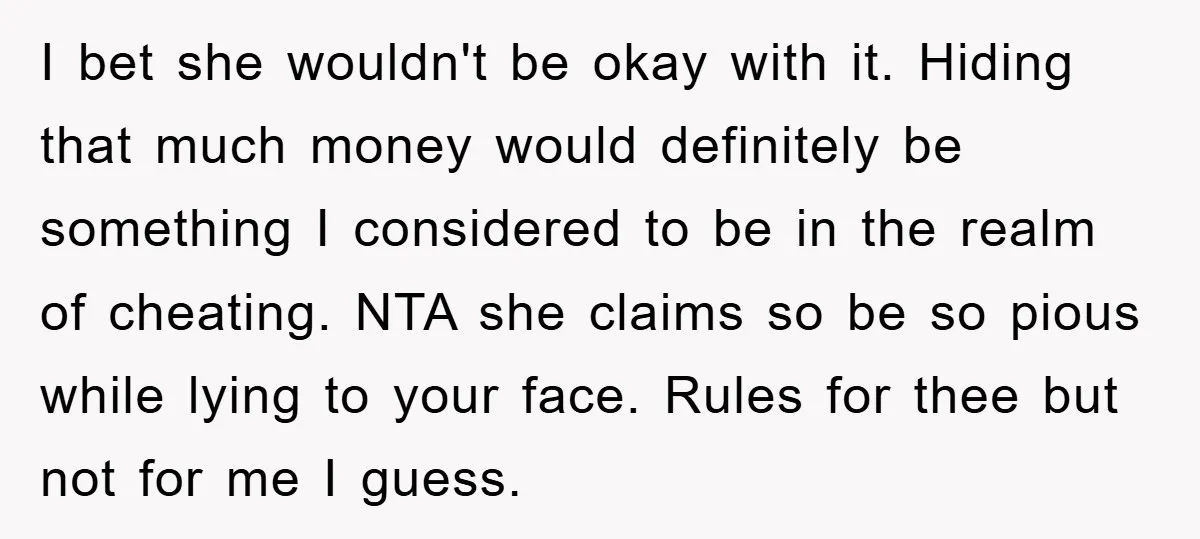 I bet she wouldn't be okay with it. Hiding that much money would definitely be something I considered to be in the realm of cheating. NTA she claims so be...