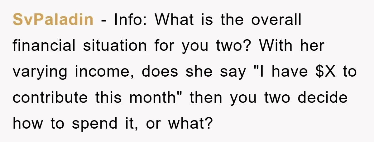 SvPaladin − Info: What is the overall financial situation for you two? With her varying income, does she say "I have $X to contribute this month" then you two decide...