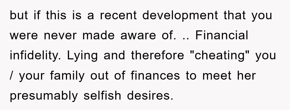 but if this is a recent development that you were never made aware of. .. Financial infidelity. Lying and therefore "cheating" you / your family out of finances to meet...