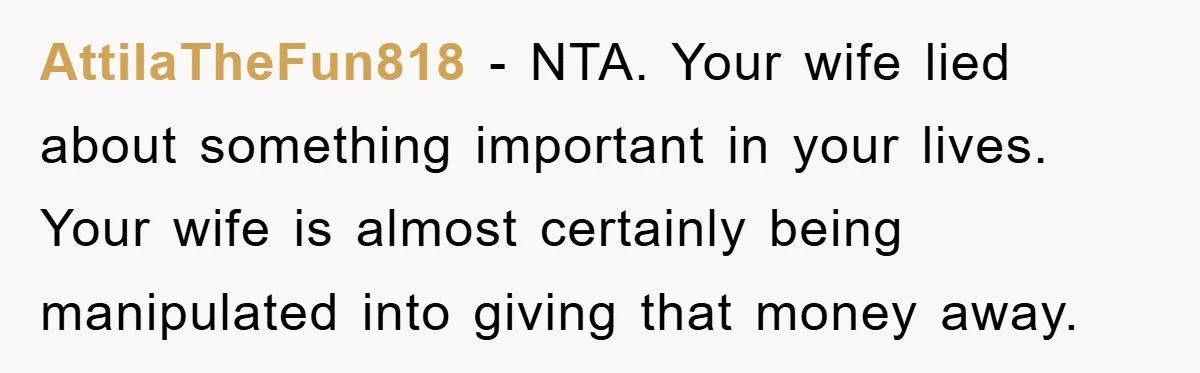 AttilaTheFun818 − NTA. Your wife lied about something important in your lives. Your wife is almost certainly being manipulated into giving that money away.