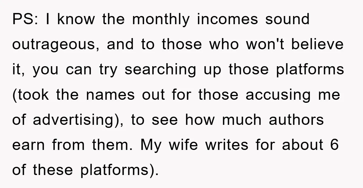 PS: I know the monthly incomes sound outrageous, and to those who won't believe it, you can try searching up those platforms (took the names out for those accusing me...
