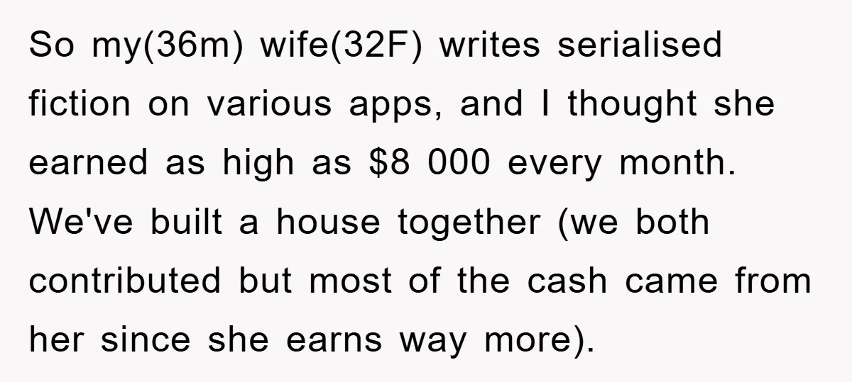 So my(36m) wife(32F) writes serialised fiction on various apps, and I thought she earned as high as $8 000 every month. We've built a house together (we both contributed but...