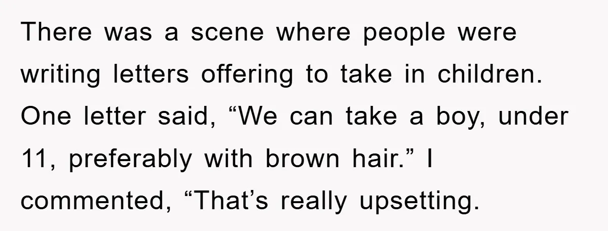 There was a scene where people were writing letters offering to take in children. One letter said, “We can take a boy, under 11, preferably with brown hair.” I commented,...