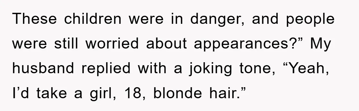 These children were in danger, and people were still worried about appearances?” My husband replied with a joking tone, “Yeah, I’d take a girl, 18, blonde hair.”