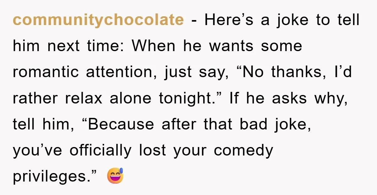 communitychocolate - Here’s a joke to tell him next time: When he wants some romantic attention, just say, “No thanks, I’d rather relax alone tonight.” If he asks why, tell...
