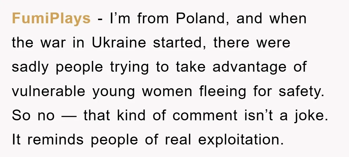 FumiPlays - I’m from Poland, and when the war in Ukraine started, there were sadly people trying to take advantage of vulnerable young women fleeing for safety. So no —...