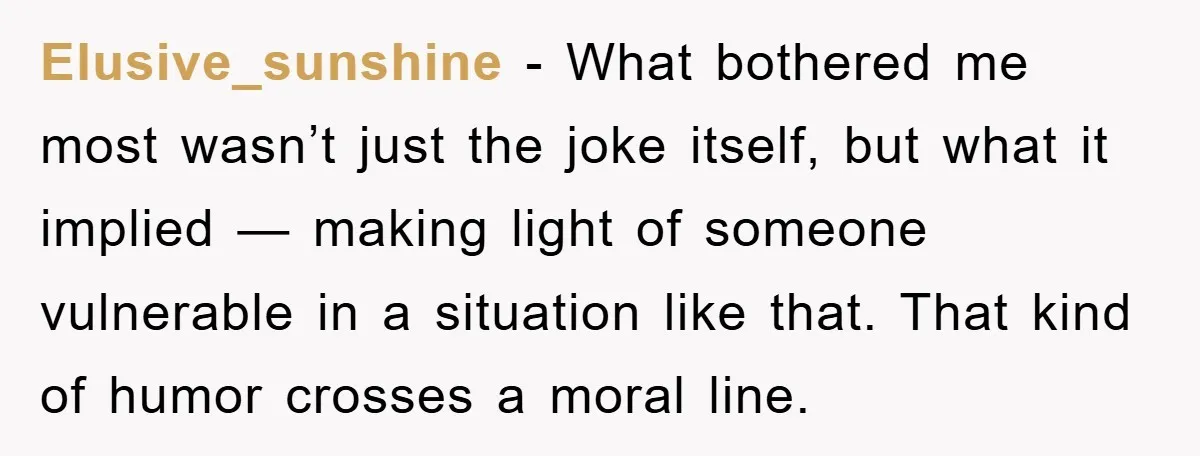 Elusive_sunshine - What bothered me most wasn’t just the joke itself, but what it implied — making light of someone vulnerable in a situation like that. That kind of humor...