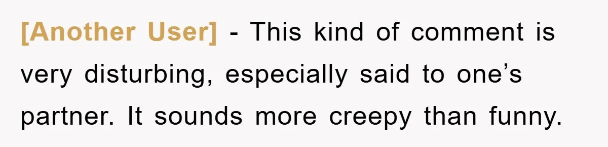 [Another User] - This kind of comment is very disturbing, especially said to one’s partner. It sounds more creepy than funny.