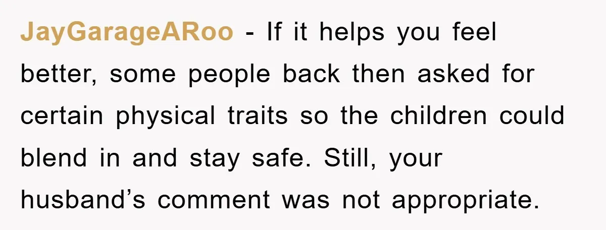 JayGarageARoo - If it helps you feel better, some people back then asked for certain physical traits so the children could blend in and stay safe. Still, your husband’s comment...