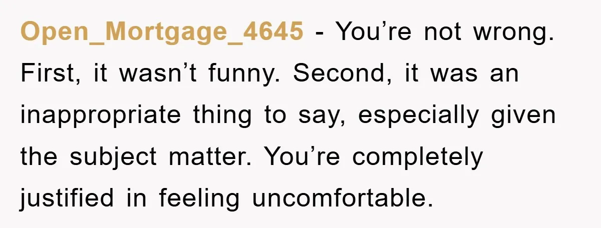 Open_Mortgage_4645 - You’re not wrong. First, it wasn’t funny. Second, it was an inappropriate thing to say, especially given the subject matter. You’re completely justified in feeling uncomfortable.